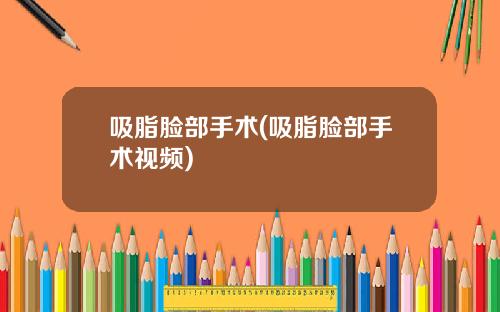 吸脂脸部手术(吸脂脸部手术视频)