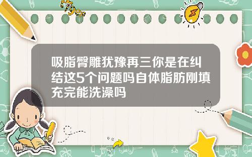 吸脂臀雕犹豫再三你是在纠结这5个问题吗自体脂肪刚填充完能洗澡吗