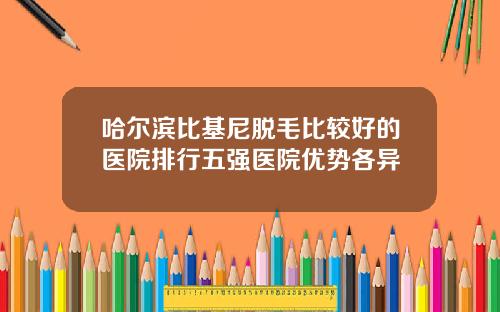 哈尔滨比基尼脱毛比较好的医院排行五强医院优势各异