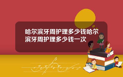 哈尔滨牙周护理多少钱哈尔滨牙周护理多少钱一次