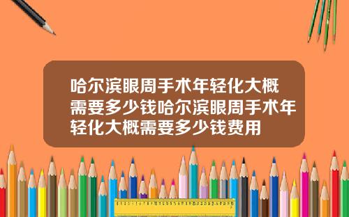 哈尔滨眼周手术年轻化大概需要多少钱哈尔滨眼周手术年轻化大概需要多少钱费用