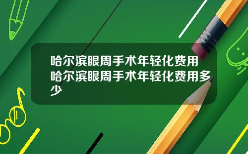 哈尔滨眼周手术年轻化费用哈尔滨眼周手术年轻化费用多少