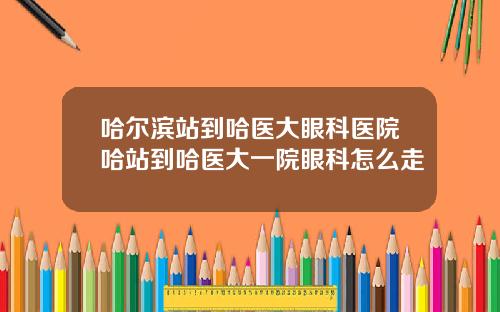 哈尔滨站到哈医大眼科医院哈站到哈医大一院眼科怎么走