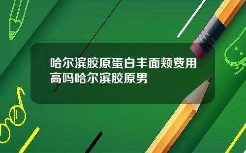 哈尔滨胶原蛋白丰面颊费用高吗哈尔滨胶原男