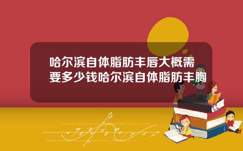 哈尔滨自体脂肪丰唇大概需要多少钱哈尔滨自体脂肪丰胸