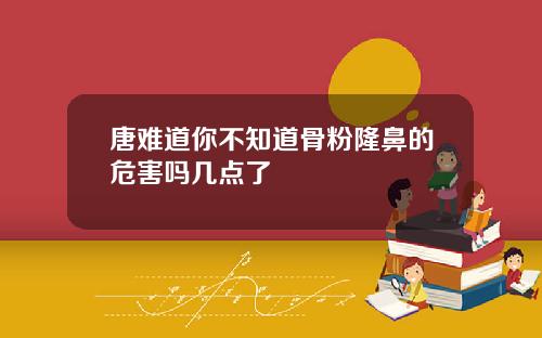 唐难道你不知道骨粉隆鼻的危害吗几点了