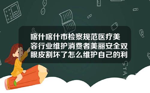 喀什喀什市检察规范医疗美容行业维护消费者美丽安全双眼皮割坏了怎么维护自己的利益