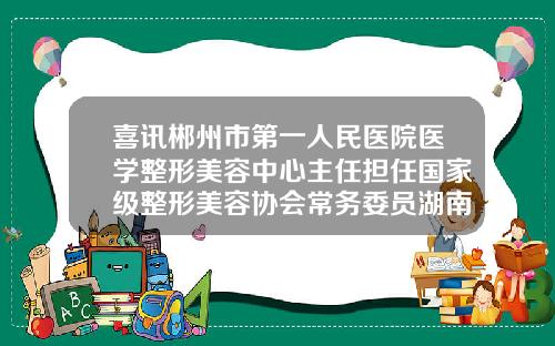 喜讯郴州市第一人民医院医学整形美容中心主任担任国家级整形美容协会常务委员湖南郴州哪个整形医院比较好