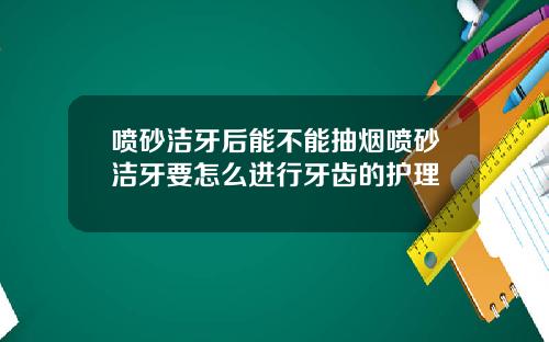 喷砂洁牙后能不能抽烟喷砂洁牙要怎么进行牙齿的护理