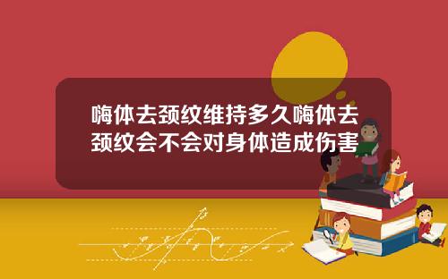 嗨体去颈纹维持多久嗨体去颈纹会不会对身体造成伤害