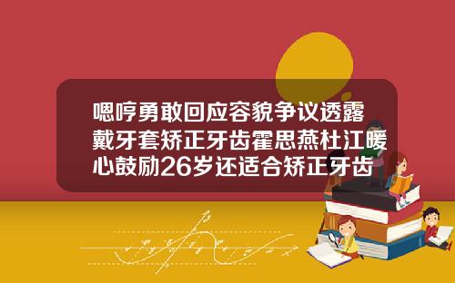 嗯哼勇敢回应容貌争议透露戴牙套矫正牙齿霍思燕杜江暖心鼓励26岁还适合矫正牙齿吗