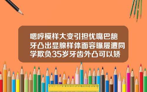 嗯哼模样大变引担忧嘴巴龅牙凸出显腺样体面容曝屡遭同学欺负35岁牙齿外凸可以矫正吗视频