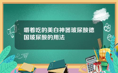 嚼着吃的美白神器玻尿酸德国玻尿酸的用法