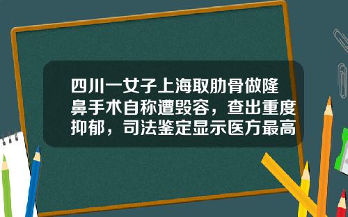 四川一女子上海取肋骨做隆鼻手术自称遭毁容，查出重度抑郁，司法鉴定显示医方最高担责8.5成，她获赔7万余元-肋软骨隆鼻手术多少钱正规医院