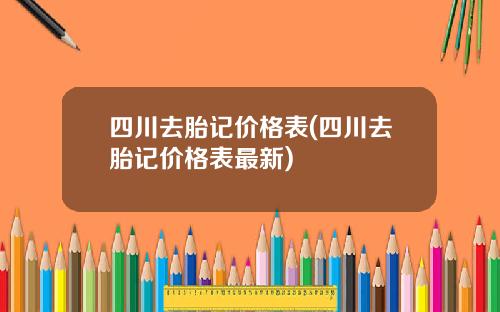 四川去胎记价格表(四川去胎记价格表最新)