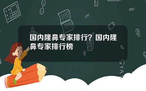 国内隆鼻专家排行？国内隆鼻专家排行榜