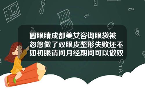 圆眼睛成都美女咨询眼袋被忽悠做了双眼皮整形失败还不如初眼请问月经期间可以做双眼皮吗视频