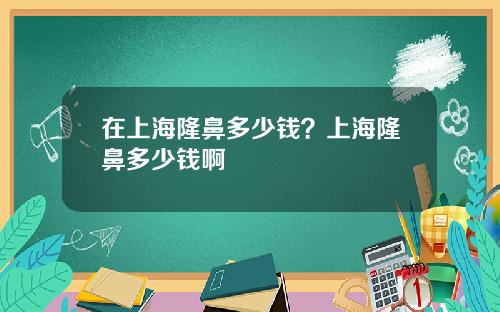 在上海隆鼻多少钱？上海隆鼻多少钱啊