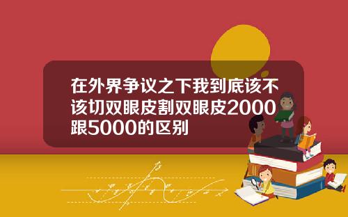 在外界争议之下我到底该不该切双眼皮割双眼皮2000跟5000的区别