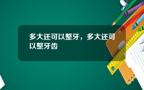 多大还可以整牙，多大还可以整牙齿