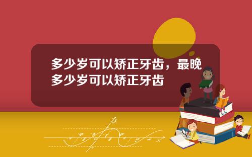多少岁可以矫正牙齿，最晚多少岁可以矫正牙齿