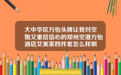 大中华区万怡头牌让我对空姐又重拾信心的郑州空港万怡酒店艾美家四件套怎么样啊