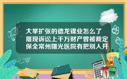 大举扩张的德龙镍业怎么了屡现诉讼上千万财产曾被裁定保全常州曙光医院有把别人开双眼做坏的吗