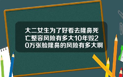 大二女生为了好看去隆鼻死亡整容风险有多大10年毁20万张脸隆鼻的风险有多大啊