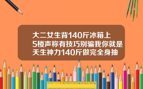 大二女生背140斤冰箱上5楼声称有技巧别骗我你就是天生神力140斤做完全身抽脂图片视频