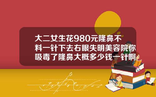 大二女生花980元隆鼻不料一针下去右眼失明美容院你吸毒了隆鼻大概多少钱一针啊