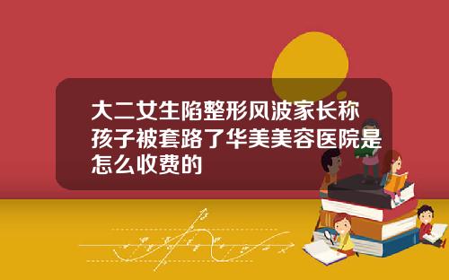 大二女生陷整形风波家长称孩子被套路了华美美容医院是怎么收费的