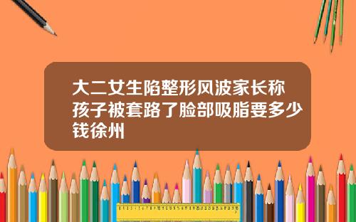 大二女生陷整形风波家长称孩子被套路了脸部吸脂要多少钱徐州