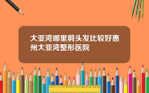 大亚湾哪里剪头发比较好惠州大亚湾整形医院