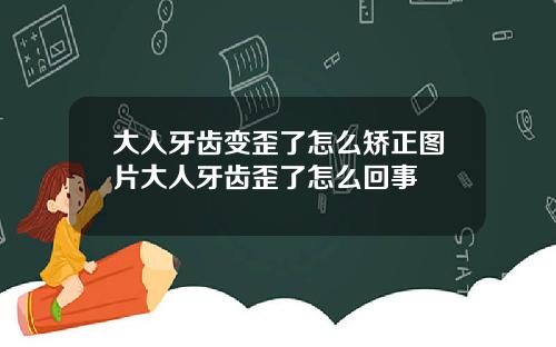 大人牙齿变歪了怎么矫正图片大人牙齿歪了怎么回事