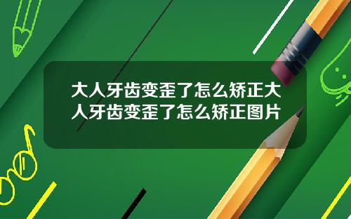 大人牙齿变歪了怎么矫正大人牙齿变歪了怎么矫正图片
