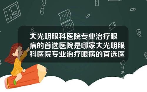 大光明眼科医院专业治疗眼病的首选医院是哪家大光明眼科医院专业治疗眼病的首选医院是哪个