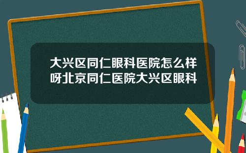 大兴区同仁眼科医院怎么样呀北京同仁医院大兴区眼科