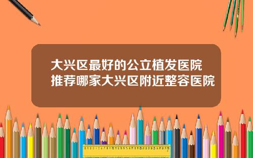 大兴区最好的公立植发医院推荐哪家大兴区附近整容医院