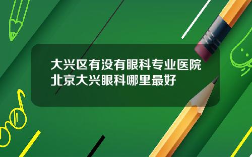 大兴区有没有眼科专业医院北京大兴眼科哪里最好