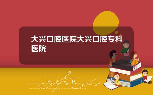 大兴口腔医院大兴口腔专科医院