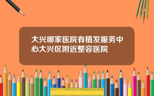 大兴哪家医院有植发服务中心大兴区附近整容医院