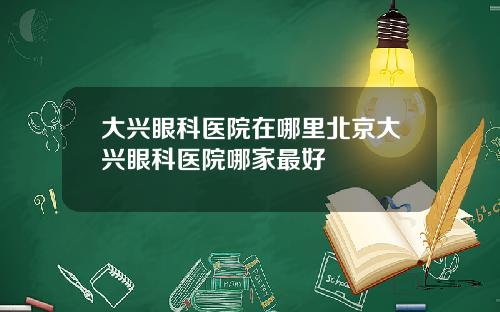 大兴眼科医院在哪里北京大兴眼科医院哪家最好