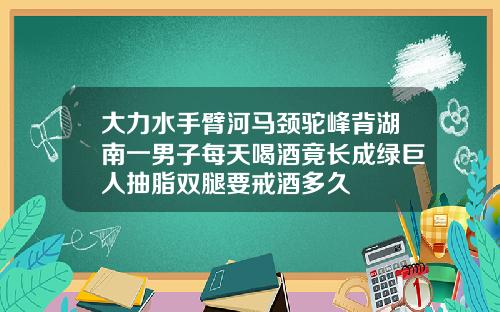 大力水手臂河马颈驼峰背湖南一男子每天喝酒竟长成绿巨人抽脂双腿要戒酒多久