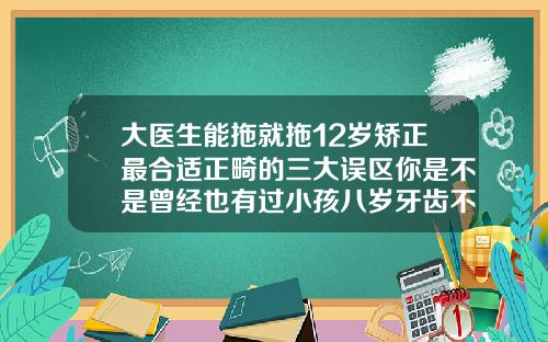 大医生能拖就拖12岁矫正最合适正畸的三大误区你是不是曾经也有过小孩八岁牙齿不正能矫正吗