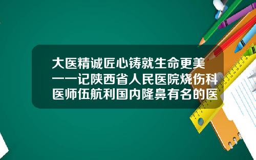 大医精诚匠心铸就生命更美一一记陕西省人民医院烧伤科医师伍航利国内隆鼻有名的医生