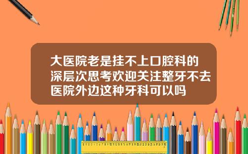 大医院老是挂不上口腔科的深层次思考欢迎关注整牙不去医院外边这种牙科可以吗