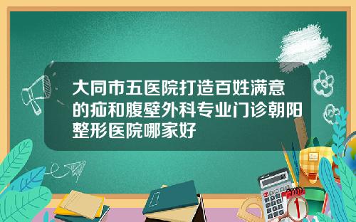 大同市五医院打造百姓满意的疝和腹壁外科专业门诊朝阳整形医院哪家好