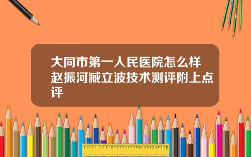 大同市第一人民医院怎么样赵振河臧立波技术测评附上点评