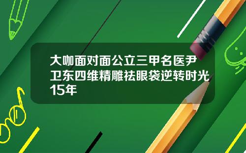 大咖面对面公立三甲名医尹卫东四维精雕祛眼袋逆转时光15年