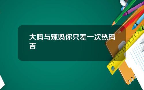 大妈与辣妈你只差一次热玛吉